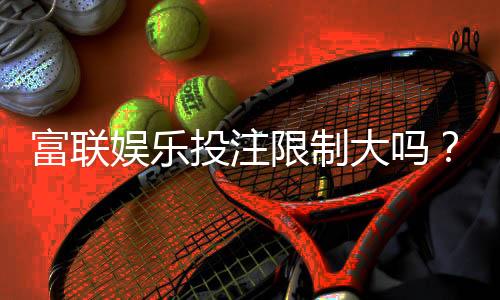 富联娱乐投注限制大吗?深度解析平台规则与玩家体验