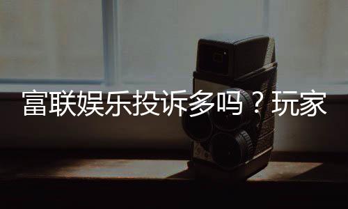 富联娱乐投诉多吗?玩家真实反馈与平台解析