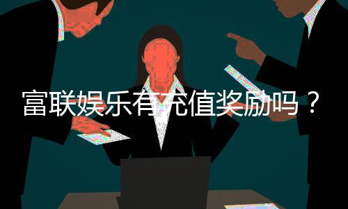 富联娱乐有充值奖励吗？揭秘最新充值优惠与福利活动