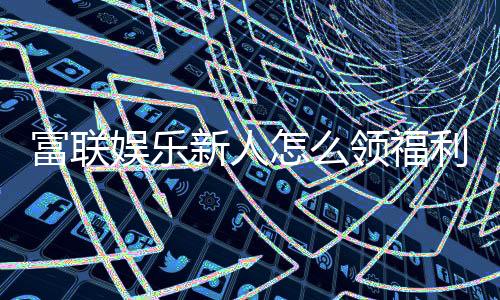 富联娱乐新人怎么领福利？手把手教你领取丰厚新人礼包