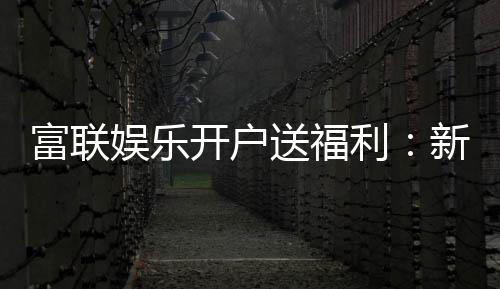 富联娱乐开户送福利：新人专享豪礼首存即赠彩金！