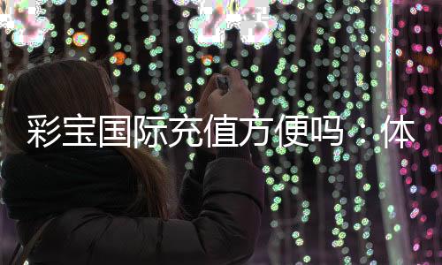彩宝国际充值方便吗:体验告诉你答案