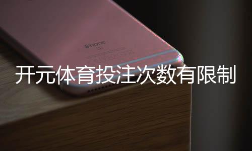 开元体育投注次数有限制吗？详细解析投注规则与上限