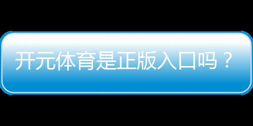 开元体育是正版入口吗?权威验证与安全投注指南
