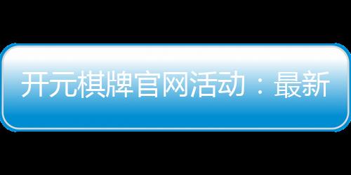 开元棋牌官网活动:最新优惠与精彩赛事一网打尽