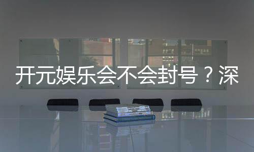 开元娱乐会不会封号?深度解析平台风控机制与防封技巧