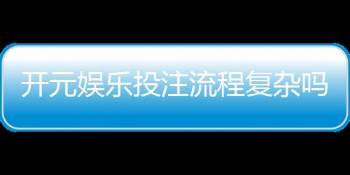 开元娱乐投注流程复杂吗？3分钟带你快速掌握全步骤