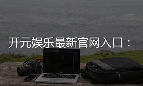开元娱乐最新官网入口：畅享顶级棋牌电游的尊贵体验