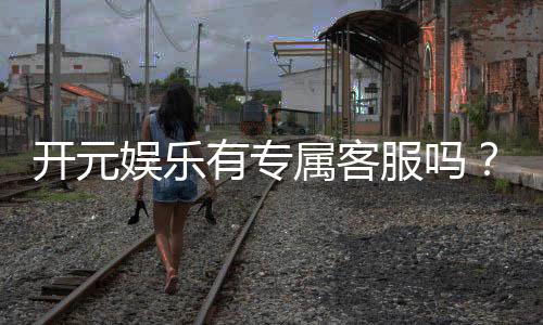 开元娱乐有专属客服吗？为您解答客服联系方式与服务质量