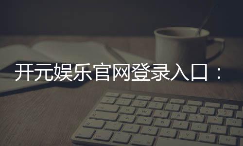 开元娱乐官网登录入口：畅享顶级棋牌与电子游艺的尊贵体验