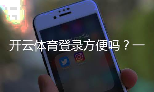 开云体育登录方便吗？一文看懂登录步骤、常见问题与快速解决技巧