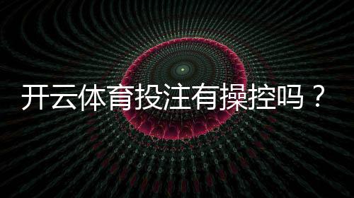 开云体育投注有操控吗？真相解析与识别操控的实用指南