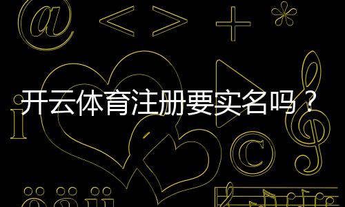 开云体育注册要实名吗？实名认证流程、必要性与常见问题一次看懂