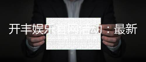 开丰娱乐官网活动：最新优惠与独家游戏体验等你来享