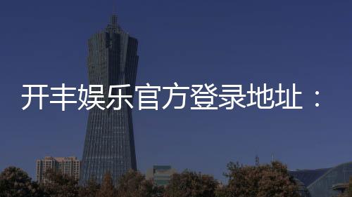 开丰娱乐官方登录地址：轻松获取最新官网入口与游戏攻略