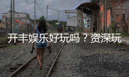 开丰娱乐好玩吗？资深玩家带你揭秘真实体验与赢钱技巧