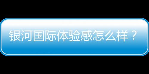银河国际体验感怎么样？资深玩家分享真实游戏感受