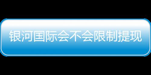 银河国际会不会限制提现？深度解析平台提款规则与到账时效