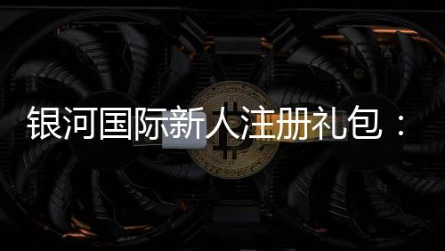 银河国际新人注册礼包:畅享豪华礼遇与高额返利