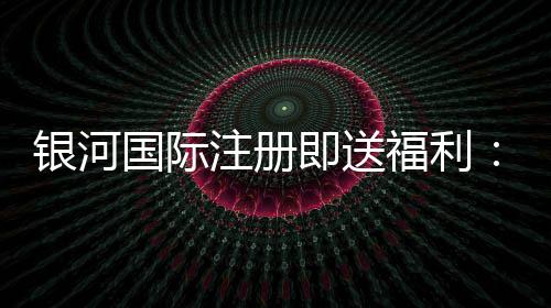 银河国际注册即送福利：新会员专享豪礼与高额返水活动