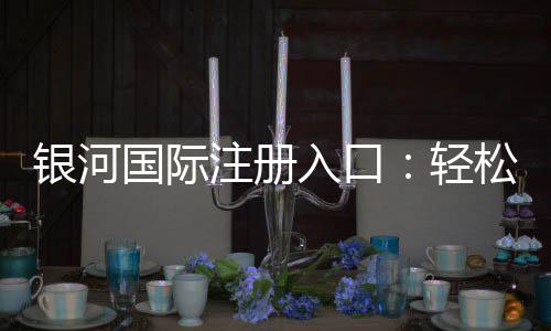 银河国际注册入口：轻松开启高端娱乐之旅