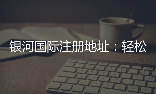 银河国际注册地址：轻松获取官网入口与安全登录指南