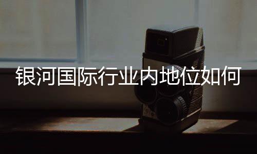 银河国际行业内地位如何?揭秘其市场竞争力与玩家口碑