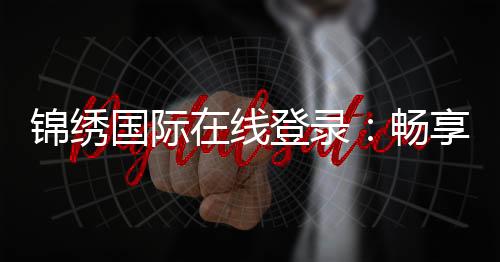 锦绣国际在线登录:畅享棋牌游戏乐趣