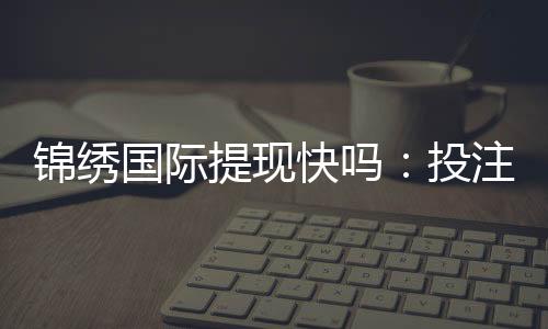 锦绣国际提现快吗：投注与游戏体验分享