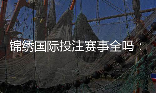 锦绣国际投注赛事全吗：精彩纷呈应有尽有