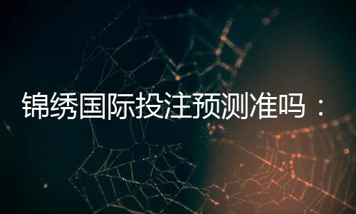 锦绣国际投注预测准吗:值得信赖的专业推荐