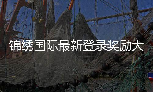 锦绣国际最新登录奖励大揭秘,让你玩得更尽兴!