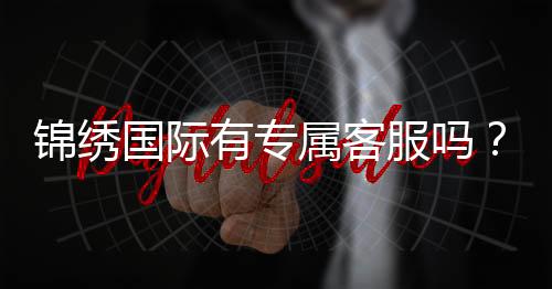 锦绣国际有专属客服吗？：详细了解一下