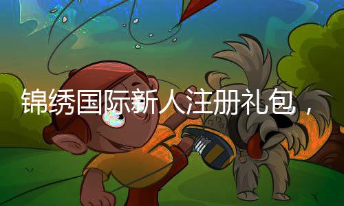 锦绣国际新人注册礼包，开启您的美好旅程