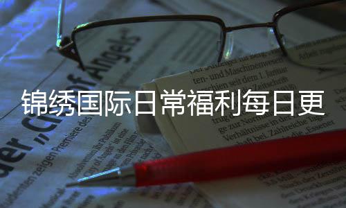 锦绣国际日常福利每日更新福利惊喜!