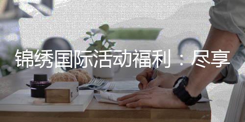 锦绣国际活动福利：尽享优惠赢取丰厚大奖