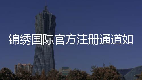 锦绣国际官方注册通道如何顺利开启？