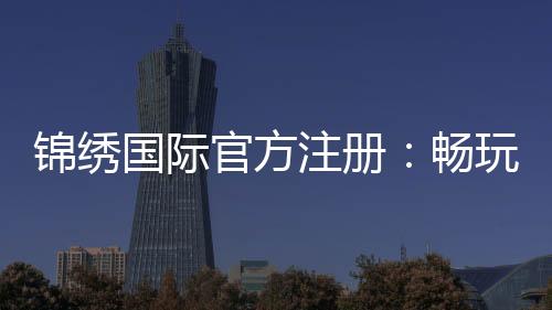 锦绣国际官方注册：畅玩精彩棋牌游戏