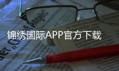 锦绣国际APP官方下载通道畅享棋牌娱乐投注！