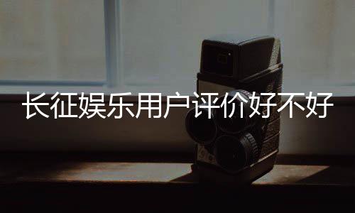 长征娱乐用户评价好不好？真实玩家体验分享与深度解析