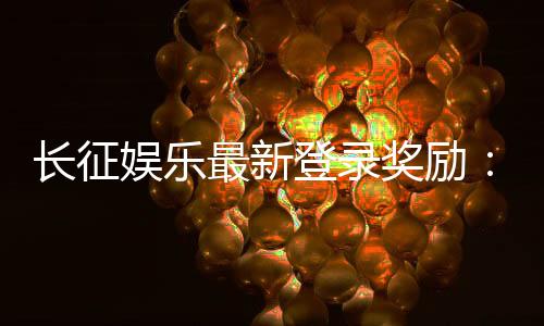 长征娱乐最新登录奖励：新会员首存福利加码送588元彩金