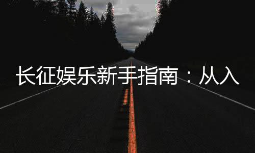 长征娱乐新手指南:从入门到精通的实战技巧