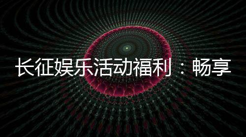 长征娱乐活动福利：畅享棋牌乐趣与超值回馈