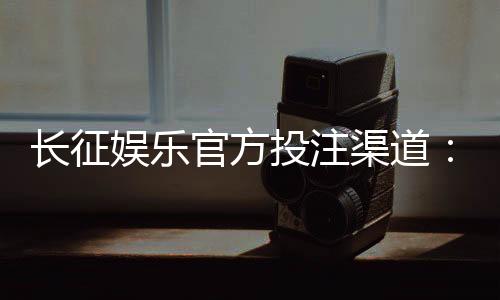 长征娱乐官方投注渠道：安全稳定的真人娱乐首选平台