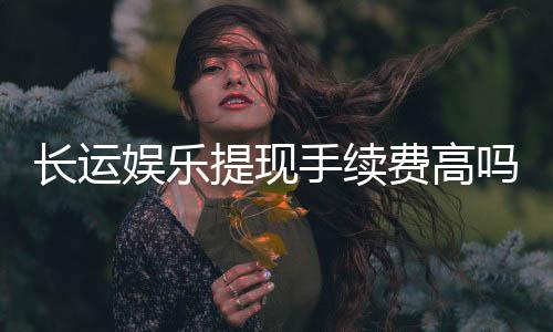 长运娱乐提现手续费高吗?资深玩家解析费用详情与应对技巧
