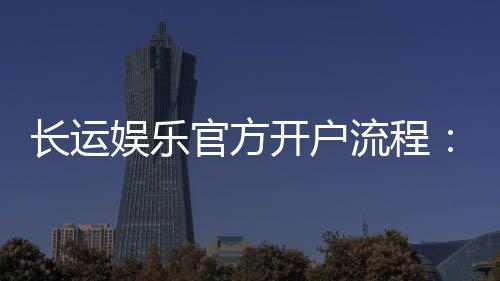 长运娱乐官方开户流程：详细步骤与注意事项解析