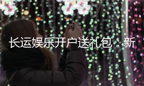 长运娱乐开户送礼包：新会员专享豪礼首存即送大礼包