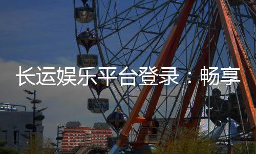 长运娱乐平台登录：畅享顶级游戏体验与安全登录指南
