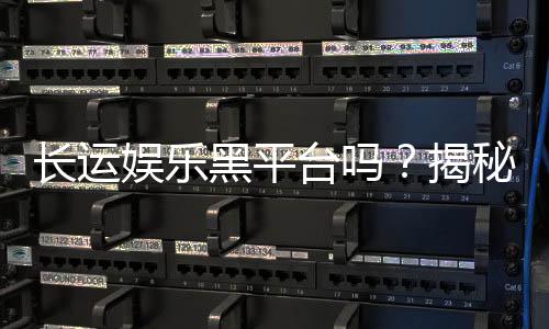 长运娱乐黑平台吗？揭秘其真伪与玩家安全攻略