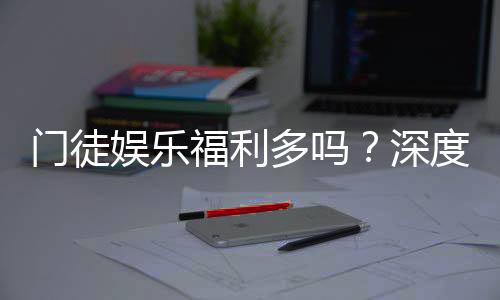 门徒娱乐福利多吗?深度解析会员优惠与独家礼包